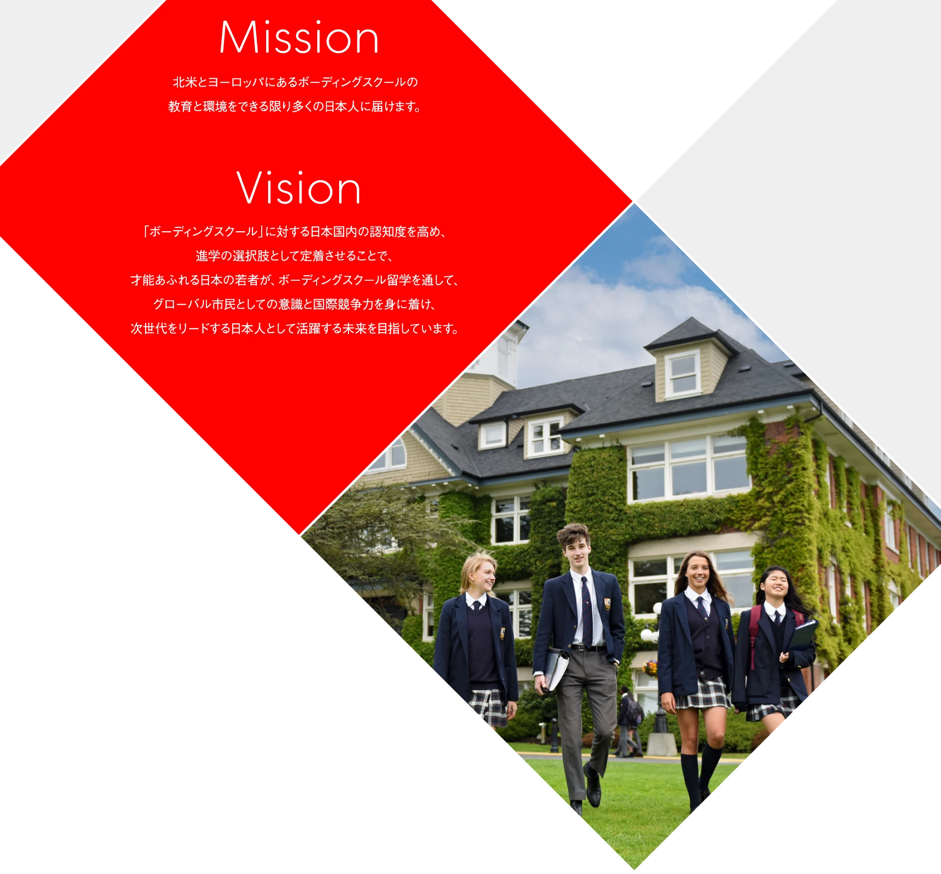 Mission 北米とヨーロッパにあるボーディングスクールの教育と環境をできる限り多くの日本人に届けます。 Vision 「ボーディングスクール」に対する日本国内の認知度を高め、進学の選択肢として定着させることで、才能あふれる日本の若者が、ボーディングスクール留学を通して、グローバル市民としての意識と国際競争力を身に着け、次世代をリードする日本人として活躍する未来を目指しています。
