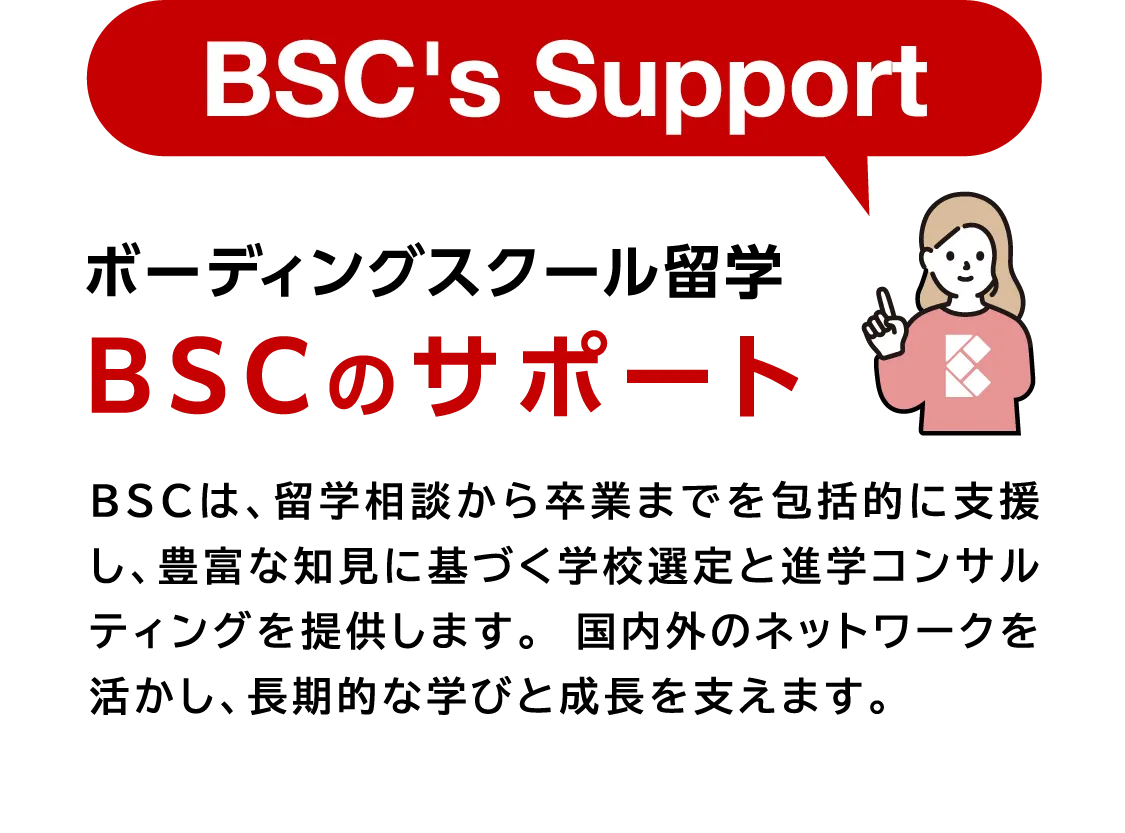 ボーディングスクール留学 BSCのサポート BSCは、留学相談から卒業までを包括的に支援し、豊富な知見に基づく学校選定と進学コンサルティングを提供します。 国内外のネットワークを活かし、長期的な学びと成長を支えます。