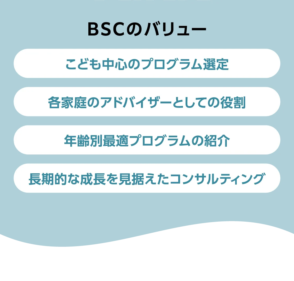 BSCのバリュー こども中心のプログラム選定 各家庭のアドバイザーとしての役割 年齢別最適プログラムの紹介 長期的な成長を見据えたコンサルティング