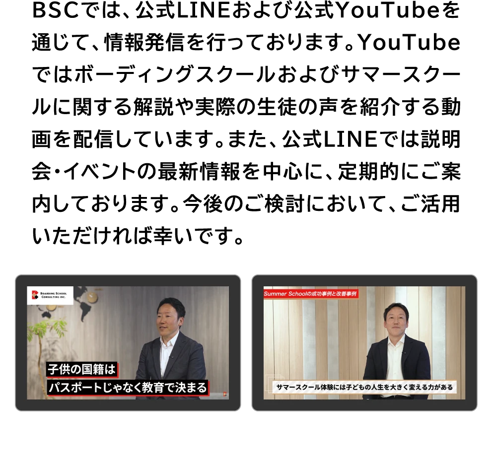 BSCでは、公式LINEおよび公式YouTubeを通じて、情報発信を行っております。YouTubeではボーディングスクールおよびサマースクールに関する解説や実際の生徒の声を紹介する動画を配信しています。また、公式LINEでは説明会・イベントの最新情報を中心に、定期的にご案内しております。今後のご検討において、ご活用いただければ幸いです。